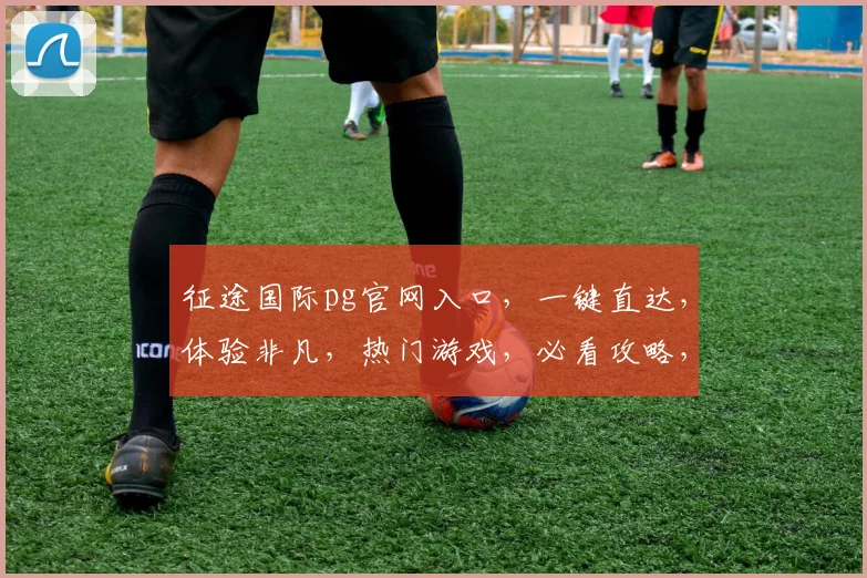 征途国际pg官网入口，一键直达，体验非凡，热门游戏，必看攻略，轻松玩转